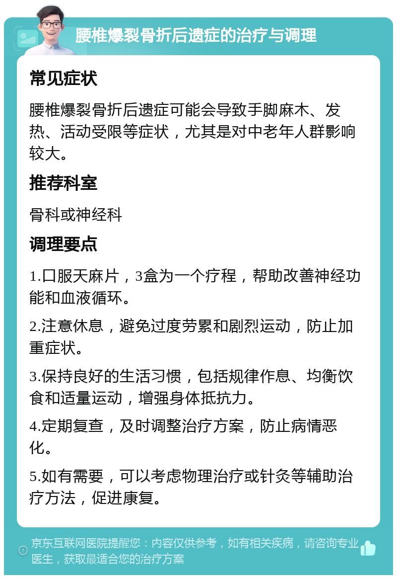 腰椎爆裂骨折后遗症的治疗与调理 常见症状 腰椎爆裂骨折后遗症可能会导致手脚麻木、发热、活动受限等症状，尤其是对中老年人群影响较大。 推荐科室 骨科或神经科 调理要点 1.口服天麻片，3盒为一个疗程，帮助改善神经功能和血液循环。 2.注意休息，避免过度劳累和剧烈运动，防止加重症状。 3.保持良好的生活习惯，包括规律作息、均衡饮食和适量运动，增强身体抵抗力。 4.定期复查，及时调整治疗方案，防止病情恶化。 5.如有需要，可以考虑物理治疗或针灸等辅助治疗方法，促进康复。