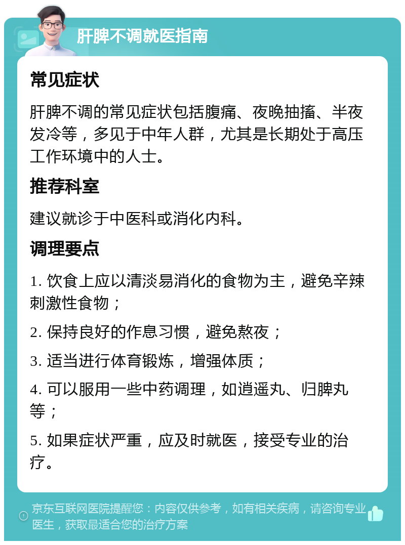 肝脾不调就医指南 常见症状 肝脾不调的常见症状包括腹痛、夜晚抽搐、半夜发冷等，多见于中年人群，尤其是长期处于高压工作环境中的人士。 推荐科室 建议就诊于中医科或消化内科。 调理要点 1. 饮食上应以清淡易消化的食物为主，避免辛辣刺激性食物； 2. 保持良好的作息习惯，避免熬夜； 3. 适当进行体育锻炼，增强体质； 4. 可以服用一些中药调理，如逍遥丸、归脾丸等； 5. 如果症状严重，应及时就医，接受专业的治疗。