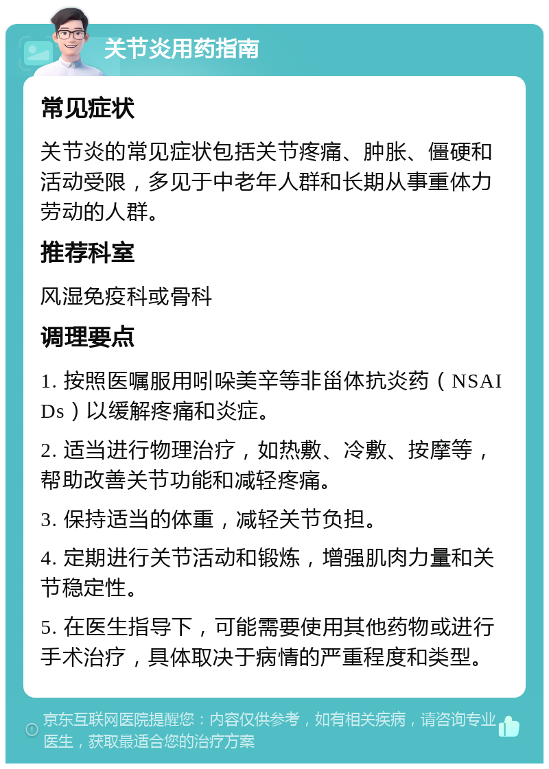 关节炎用药指南 常见症状 关节炎的常见症状包括关节疼痛、肿胀、僵硬和活动受限，多见于中老年人群和长期从事重体力劳动的人群。 推荐科室 风湿免疫科或骨科 调理要点 1. 按照医嘱服用吲哚美辛等非甾体抗炎药（NSAIDs）以缓解疼痛和炎症。 2. 适当进行物理治疗，如热敷、冷敷、按摩等，帮助改善关节功能和减轻疼痛。 3. 保持适当的体重，减轻关节负担。 4. 定期进行关节活动和锻炼，增强肌肉力量和关节稳定性。 5. 在医生指导下，可能需要使用其他药物或进行手术治疗，具体取决于病情的严重程度和类型。