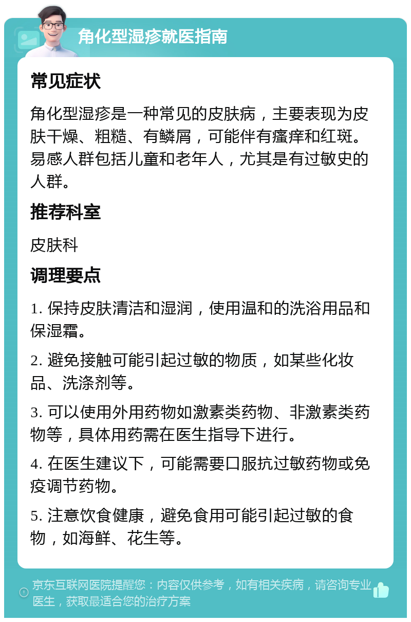 角化型湿疹就医指南 常见症状 角化型湿疹是一种常见的皮肤病，主要表现为皮肤干燥、粗糙、有鳞屑，可能伴有瘙痒和红斑。易感人群包括儿童和老年人，尤其是有过敏史的人群。 推荐科室 皮肤科 调理要点 1. 保持皮肤清洁和湿润，使用温和的洗浴用品和保湿霜。 2. 避免接触可能引起过敏的物质，如某些化妆品、洗涤剂等。 3. 可以使用外用药物如激素类药物、非激素类药物等，具体用药需在医生指导下进行。 4. 在医生建议下，可能需要口服抗过敏药物或免疫调节药物。 5. 注意饮食健康，避免食用可能引起过敏的食物，如海鲜、花生等。