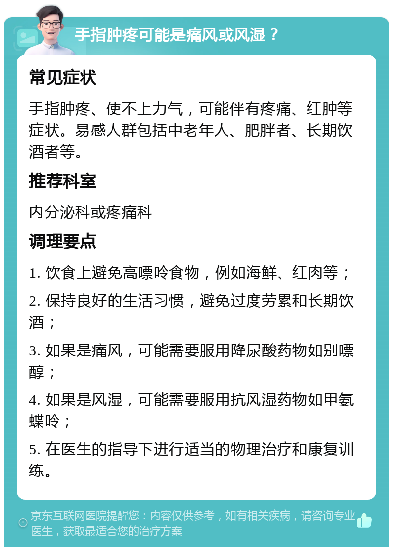 手指肿疼可能是痛风或风湿？ 常见症状 手指肿疼、使不上力气，可能伴有疼痛、红肿等症状。易感人群包括中老年人、肥胖者、长期饮酒者等。 推荐科室 内分泌科或疼痛科 调理要点 1. 饮食上避免高嘌呤食物，例如海鲜、红肉等； 2. 保持良好的生活习惯，避免过度劳累和长期饮酒； 3. 如果是痛风，可能需要服用降尿酸药物如别嘌醇； 4. 如果是风湿，可能需要服用抗风湿药物如甲氨蝶呤； 5. 在医生的指导下进行适当的物理治疗和康复训练。