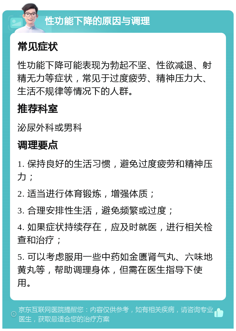 性功能下降的原因与调理 常见症状 性功能下降可能表现为勃起不坚、性欲减退、射精无力等症状，常见于过度疲劳、精神压力大、生活不规律等情况下的人群。 推荐科室 泌尿外科或男科 调理要点 1. 保持良好的生活习惯，避免过度疲劳和精神压力； 2. 适当进行体育锻炼，增强体质； 3. 合理安排性生活，避免频繁或过度； 4. 如果症状持续存在，应及时就医，进行相关检查和治疗； 5. 可以考虑服用一些中药如金匮肾气丸、六味地黄丸等，帮助调理身体，但需在医生指导下使用。