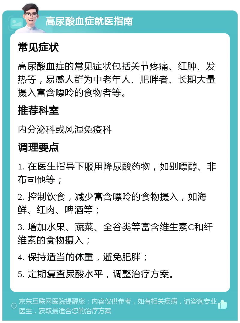 高尿酸血症就医指南 常见症状 高尿酸血症的常见症状包括关节疼痛、红肿、发热等，易感人群为中老年人、肥胖者、长期大量摄入富含嘌呤的食物者等。 推荐科室 内分泌科或风湿免疫科 调理要点 1. 在医生指导下服用降尿酸药物，如别嘌醇、非布司他等； 2. 控制饮食，减少富含嘌呤的食物摄入，如海鲜、红肉、啤酒等； 3. 增加水果、蔬菜、全谷类等富含维生素C和纤维素的食物摄入； 4. 保持适当的体重，避免肥胖； 5. 定期复查尿酸水平，调整治疗方案。