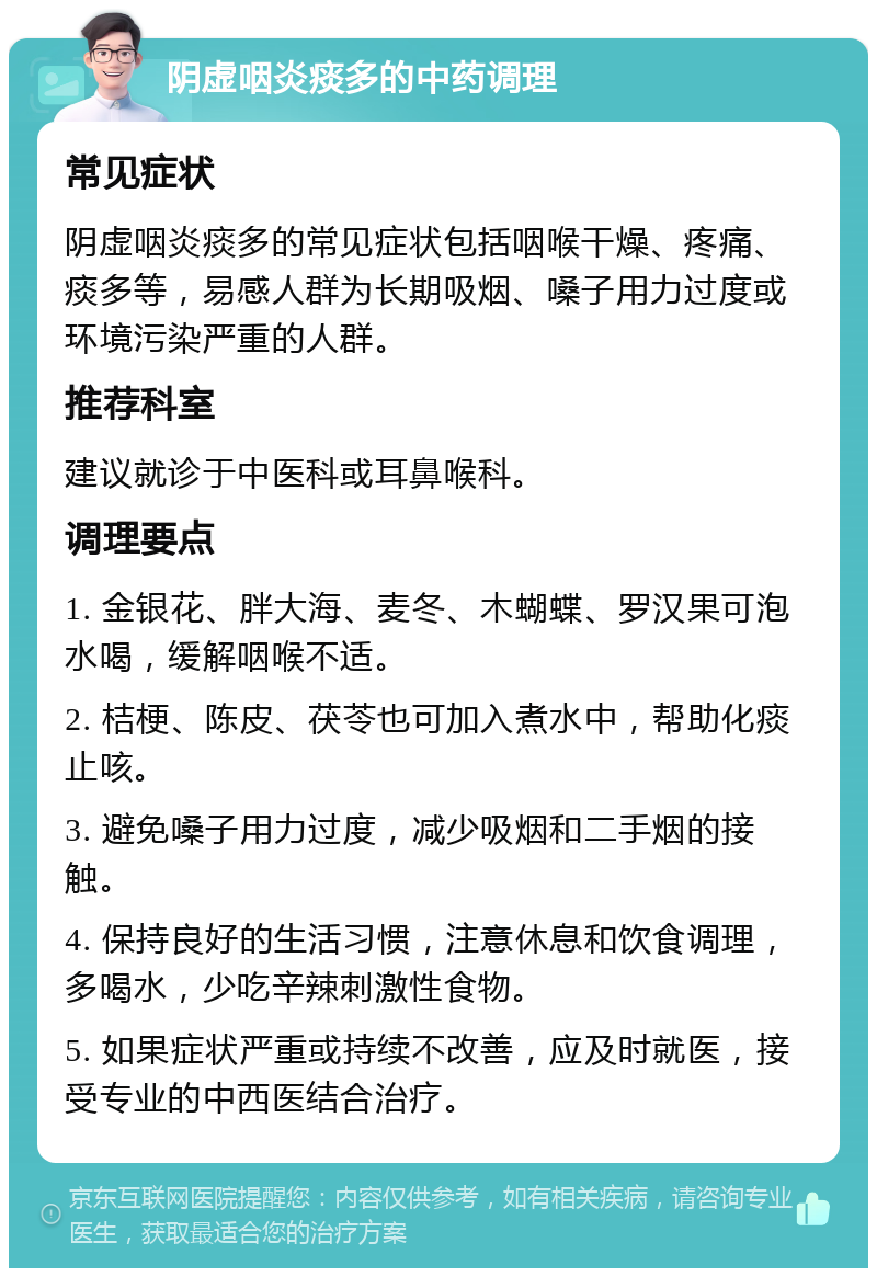 阴虚咽炎痰多的中药调理 常见症状 阴虚咽炎痰多的常见症状包括咽喉干燥、疼痛、痰多等，易感人群为长期吸烟、嗓子用力过度或环境污染严重的人群。 推荐科室 建议就诊于中医科或耳鼻喉科。 调理要点 1. 金银花、胖大海、麦冬、木蝴蝶、罗汉果可泡水喝，缓解咽喉不适。 2. 桔梗、陈皮、茯苓也可加入煮水中，帮助化痰止咳。 3. 避免嗓子用力过度，减少吸烟和二手烟的接触。 4. 保持良好的生活习惯，注意休息和饮食调理，多喝水，少吃辛辣刺激性食物。 5. 如果症状严重或持续不改善，应及时就医，接受专业的中西医结合治疗。