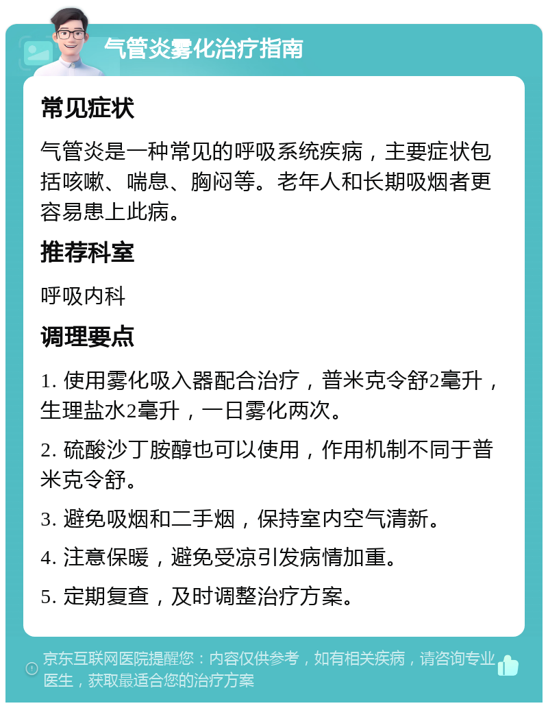 气管炎雾化治疗指南 常见症状 气管炎是一种常见的呼吸系统疾病，主要症状包括咳嗽、喘息、胸闷等。老年人和长期吸烟者更容易患上此病。 推荐科室 呼吸内科 调理要点 1. 使用雾化吸入器配合治疗，普米克令舒2毫升，生理盐水2毫升，一日雾化两次。 2. 硫酸沙丁胺醇也可以使用，作用机制不同于普米克令舒。 3. 避免吸烟和二手烟，保持室内空气清新。 4. 注意保暖，避免受凉引发病情加重。 5. 定期复查，及时调整治疗方案。