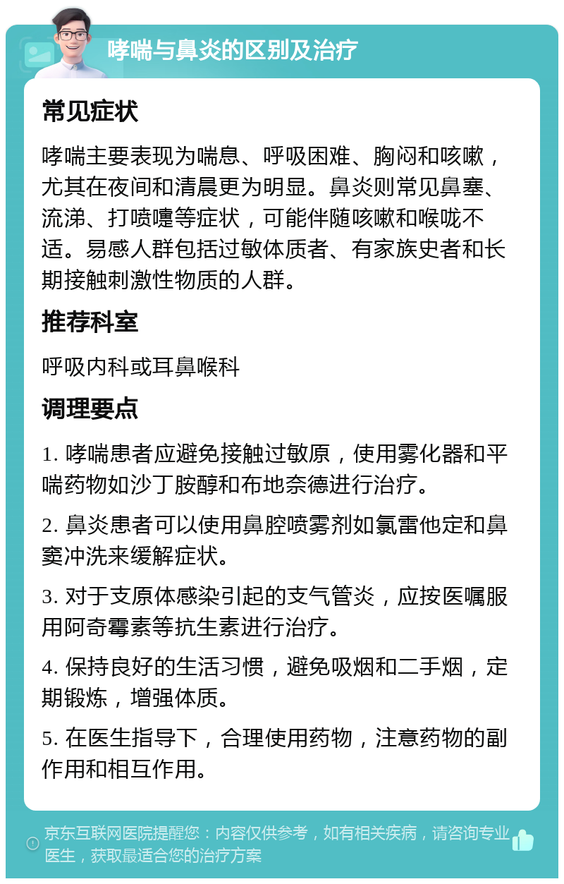 哮喘与鼻炎的区别及治疗 常见症状 哮喘主要表现为喘息、呼吸困难、胸闷和咳嗽，尤其在夜间和清晨更为明显。鼻炎则常见鼻塞、流涕、打喷嚏等症状，可能伴随咳嗽和喉咙不适。易感人群包括过敏体质者、有家族史者和长期接触刺激性物质的人群。 推荐科室 呼吸内科或耳鼻喉科 调理要点 1. 哮喘患者应避免接触过敏原，使用雾化器和平喘药物如沙丁胺醇和布地奈德进行治疗。 2. 鼻炎患者可以使用鼻腔喷雾剂如氯雷他定和鼻窦冲洗来缓解症状。 3. 对于支原体感染引起的支气管炎，应按医嘱服用阿奇霉素等抗生素进行治疗。 4. 保持良好的生活习惯，避免吸烟和二手烟，定期锻炼，增强体质。 5. 在医生指导下，合理使用药物，注意药物的副作用和相互作用。