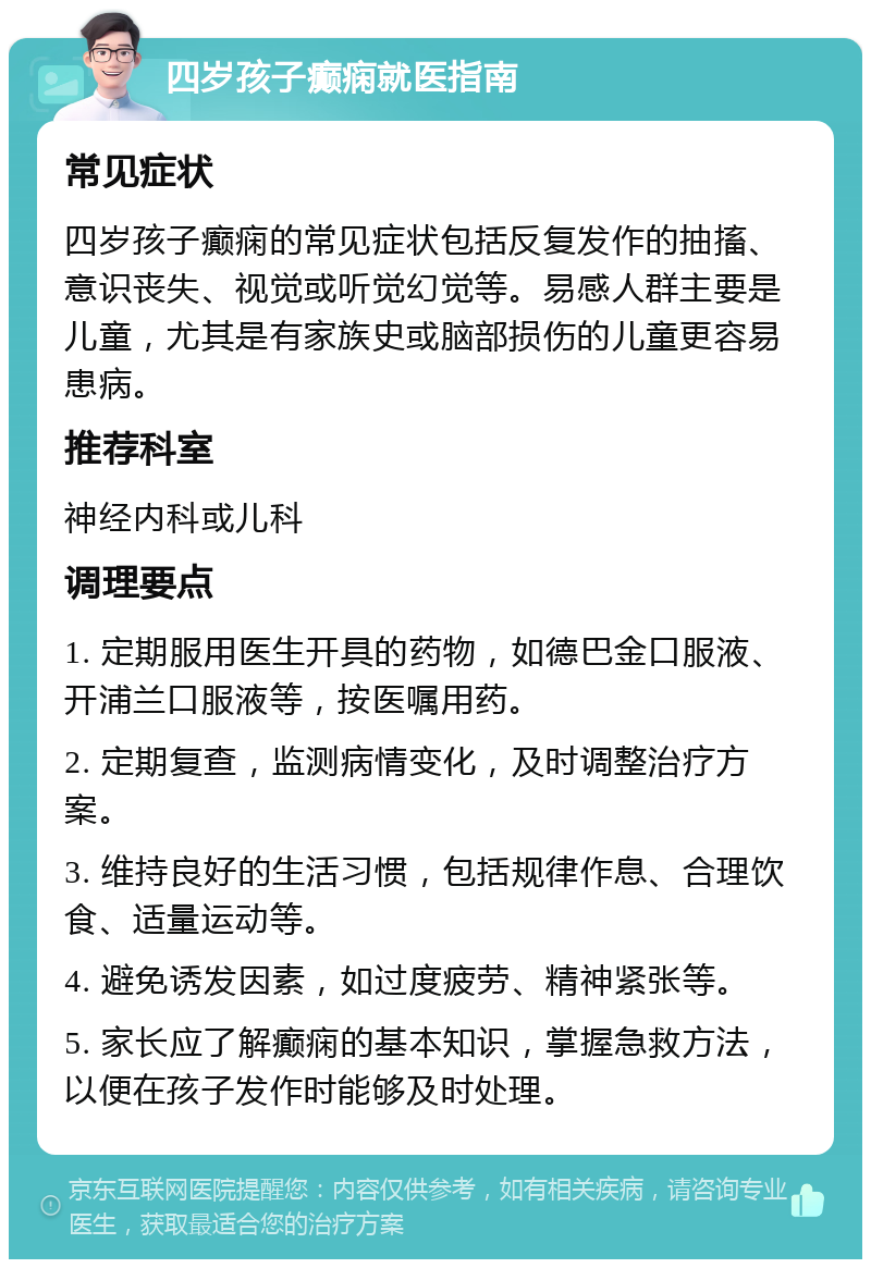 四岁孩子癫痫就医指南 常见症状 四岁孩子癫痫的常见症状包括反复发作的抽搐、意识丧失、视觉或听觉幻觉等。易感人群主要是儿童，尤其是有家族史或脑部损伤的儿童更容易患病。 推荐科室 神经内科或儿科 调理要点 1. 定期服用医生开具的药物，如德巴金口服液、开浦兰口服液等，按医嘱用药。 2. 定期复查，监测病情变化，及时调整治疗方案。 3. 维持良好的生活习惯，包括规律作息、合理饮食、适量运动等。 4. 避免诱发因素，如过度疲劳、精神紧张等。 5. 家长应了解癫痫的基本知识，掌握急救方法，以便在孩子发作时能够及时处理。