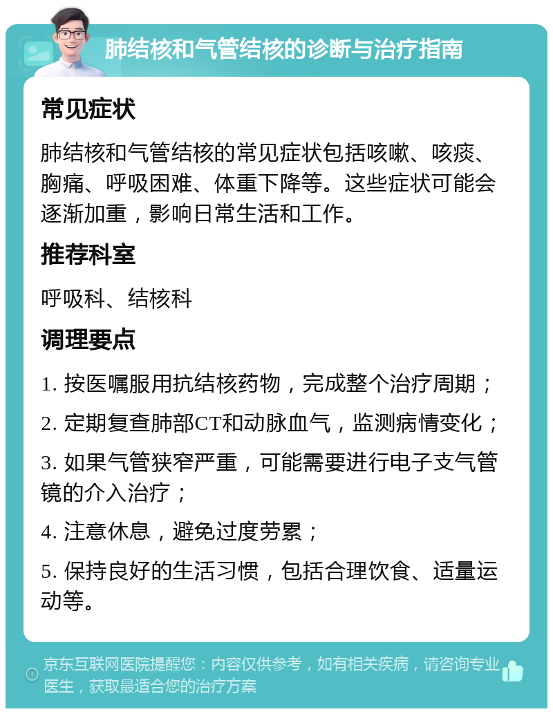 肺结核和气管结核的诊断与治疗指南 常见症状 肺结核和气管结核的常见症状包括咳嗽、咳痰、胸痛、呼吸困难、体重下降等。这些症状可能会逐渐加重，影响日常生活和工作。 推荐科室 呼吸科、结核科 调理要点 1. 按医嘱服用抗结核药物，完成整个治疗周期； 2. 定期复查肺部CT和动脉血气，监测病情变化； 3. 如果气管狭窄严重，可能需要进行电子支气管镜的介入治疗； 4. 注意休息，避免过度劳累； 5. 保持良好的生活习惯，包括合理饮食、适量运动等。