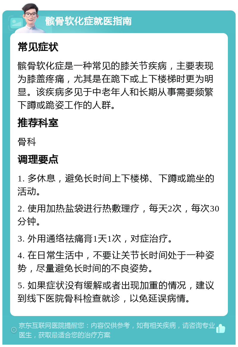 髌骨软化症就医指南 常见症状 髌骨软化症是一种常见的膝关节疾病，主要表现为膝盖疼痛，尤其是在跪下或上下楼梯时更为明显。该疾病多见于中老年人和长期从事需要频繁下蹲或跪姿工作的人群。 推荐科室 骨科 调理要点 1. 多休息，避免长时间上下楼梯、下蹲或跪坐的活动。 2. 使用加热盐袋进行热敷理疗，每天2次，每次30分钟。 3. 外用通络祛痛膏1天1次，对症治疗。 4. 在日常生活中，不要让关节长时间处于一种姿势，尽量避免长时间的不良姿势。 5. 如果症状没有缓解或者出现加重的情况，建议到线下医院骨科检查就诊，以免延误病情。