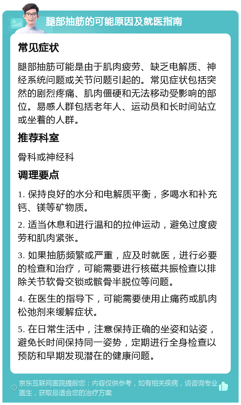 腿部抽筋的可能原因及就医指南 常见症状 腿部抽筋可能是由于肌肉疲劳、缺乏电解质、神经系统问题或关节问题引起的。常见症状包括突然的剧烈疼痛、肌肉僵硬和无法移动受影响的部位。易感人群包括老年人、运动员和长时间站立或坐着的人群。 推荐科室 骨科或神经科 调理要点 1. 保持良好的水分和电解质平衡，多喝水和补充钙、镁等矿物质。 2. 适当休息和进行温和的拉伸运动，避免过度疲劳和肌肉紧张。 3. 如果抽筋频繁或严重，应及时就医，进行必要的检查和治疗，可能需要进行核磁共振检查以排除关节软骨交锁或髌骨半脱位等问题。 4. 在医生的指导下，可能需要使用止痛药或肌肉松弛剂来缓解症状。 5. 在日常生活中，注意保持正确的坐姿和站姿，避免长时间保持同一姿势，定期进行全身检查以预防和早期发现潜在的健康问题。