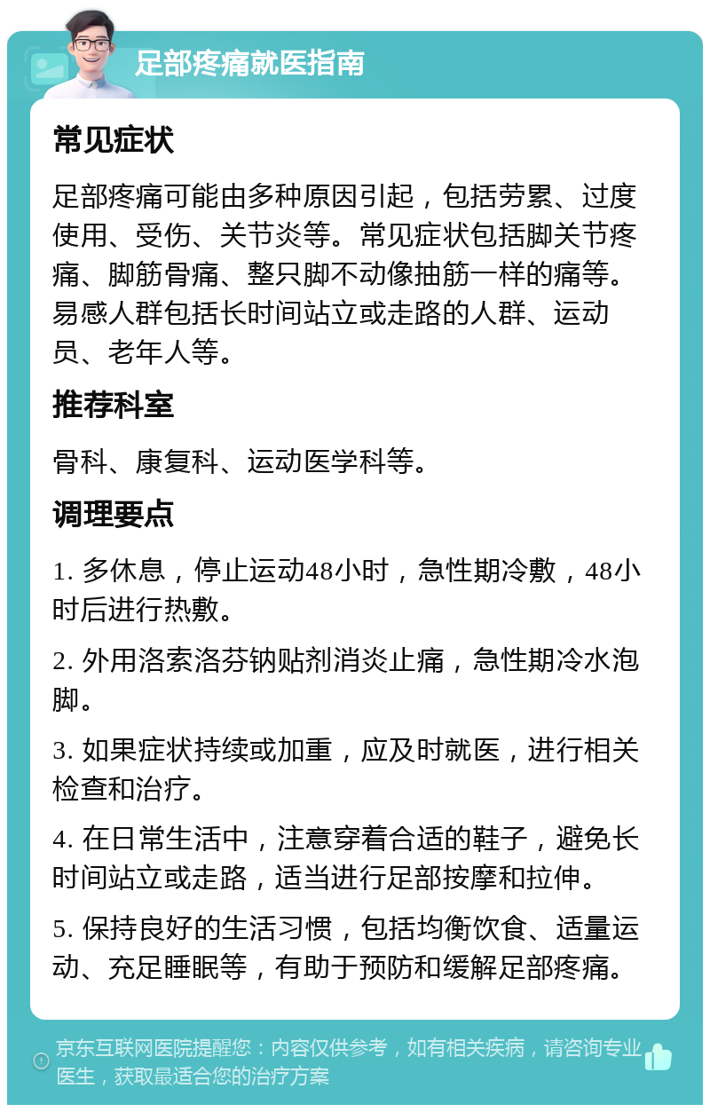 足部疼痛就医指南 常见症状 足部疼痛可能由多种原因引起，包括劳累、过度使用、受伤、关节炎等。常见症状包括脚关节疼痛、脚筋骨痛、整只脚不动像抽筋一样的痛等。易感人群包括长时间站立或走路的人群、运动员、老年人等。 推荐科室 骨科、康复科、运动医学科等。 调理要点 1. 多休息，停止运动48小时，急性期冷敷，48小时后进行热敷。 2. 外用洛索洛芬钠贴剂消炎止痛，急性期冷水泡脚。 3. 如果症状持续或加重，应及时就医，进行相关检查和治疗。 4. 在日常生活中，注意穿着合适的鞋子，避免长时间站立或走路，适当进行足部按摩和拉伸。 5. 保持良好的生活习惯，包括均衡饮食、适量运动、充足睡眠等，有助于预防和缓解足部疼痛。