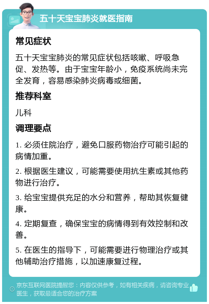 五十天宝宝肺炎就医指南 常见症状 五十天宝宝肺炎的常见症状包括咳嗽、呼吸急促、发热等。由于宝宝年龄小，免疫系统尚未完全发育，容易感染肺炎病毒或细菌。 推荐科室 儿科 调理要点 1. 必须住院治疗，避免口服药物治疗可能引起的病情加重。 2. 根据医生建议，可能需要使用抗生素或其他药物进行治疗。 3. 给宝宝提供充足的水分和营养，帮助其恢复健康。 4. 定期复查，确保宝宝的病情得到有效控制和改善。 5. 在医生的指导下，可能需要进行物理治疗或其他辅助治疗措施，以加速康复过程。