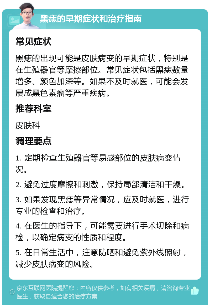 黑痣的早期症状和治疗指南 常见症状 黑痣的出现可能是皮肤病变的早期症状，特别是在生殖器官等摩擦部位。常见症状包括黑痣数量增多、颜色加深等。如果不及时就医，可能会发展成黑色素瘤等严重疾病。 推荐科室 皮肤科 调理要点 1. 定期检查生殖器官等易感部位的皮肤病变情况。 2. 避免过度摩擦和刺激，保持局部清洁和干燥。 3. 如果发现黑痣等异常情况，应及时就医，进行专业的检查和治疗。 4. 在医生的指导下，可能需要进行手术切除和病检，以确定病变的性质和程度。 5. 在日常生活中，注意防晒和避免紫外线照射，减少皮肤病变的风险。