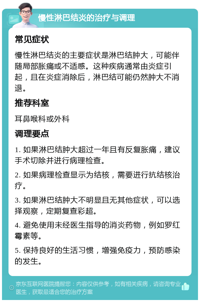 慢性淋巴结炎的治疗与调理 常见症状 慢性淋巴结炎的主要症状是淋巴结肿大，可能伴随局部胀痛或不适感。这种疾病通常由炎症引起，且在炎症消除后，淋巴结可能仍然肿大不消退。 推荐科室 耳鼻喉科或外科 调理要点 1. 如果淋巴结肿大超过一年且有反复胀痛，建议手术切除并进行病理检查。 2. 如果病理检查显示为结核，需要进行抗结核治疗。 3. 如果淋巴结肿大不明显且无其他症状，可以选择观察，定期复查彩超。 4. 避免使用未经医生指导的消炎药物，例如罗红霉素等。 5. 保持良好的生活习惯，增强免疫力，预防感染的发生。