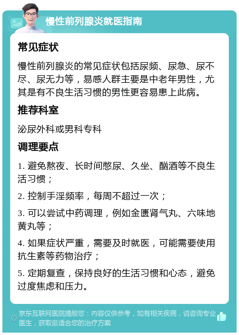 慢性前列腺炎就医指南 常见症状 慢性前列腺炎的常见症状包括尿频、尿急、尿不尽、尿无力等，易感人群主要是中老年男性，尤其是有不良生活习惯的男性更容易患上此病。 推荐科室 泌尿外科或男科专科 调理要点 1. 避免熬夜、长时间憋尿、久坐、酗酒等不良生活习惯； 2. 控制手淫频率，每周不超过一次； 3. 可以尝试中药调理，例如金匮肾气丸、六味地黄丸等； 4. 如果症状严重，需要及时就医，可能需要使用抗生素等药物治疗； 5. 定期复查，保持良好的生活习惯和心态，避免过度焦虑和压力。