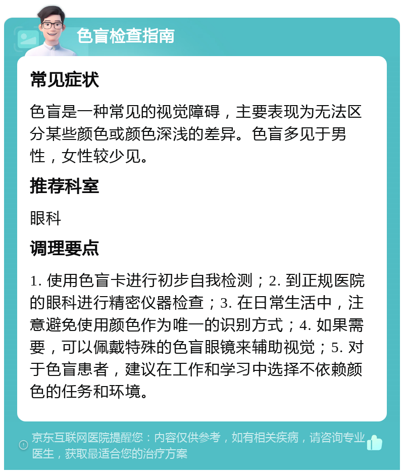 色盲检查指南 常见症状 色盲是一种常见的视觉障碍，主要表现为无法区分某些颜色或颜色深浅的差异。色盲多见于男性，女性较少见。 推荐科室 眼科 调理要点 1. 使用色盲卡进行初步自我检测；2. 到正规医院的眼科进行精密仪器检查；3. 在日常生活中，注意避免使用颜色作为唯一的识别方式；4. 如果需要，可以佩戴特殊的色盲眼镜来辅助视觉；5. 对于色盲患者，建议在工作和学习中选择不依赖颜色的任务和环境。