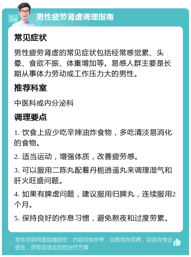 男性疲劳肾虚调理指南 常见症状 男性疲劳肾虚的常见症状包括经常感觉累、头晕、食欲不振、体重增加等。易感人群主要是长期从事体力劳动或工作压力大的男性。 推荐科室 中医科或内分泌科 调理要点 1. 饮食上应少吃辛辣油炸食物，多吃清淡易消化的食物。 2. 适当运动，增强体质，改善疲劳感。 3. 可以服用二陈丸配着丹栀逍遥丸来调理湿气和肝火旺盛问题。 4. 如果有脾虚问题，建议服用归脾丸，连续服用2个月。 5. 保持良好的作息习惯，避免熬夜和过度劳累。