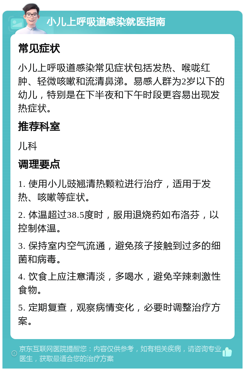 小儿上呼吸道感染就医指南 常见症状 小儿上呼吸道感染常见症状包括发热、喉咙红肿、轻微咳嗽和流清鼻涕。易感人群为2岁以下的幼儿，特别是在下半夜和下午时段更容易出现发热症状。 推荐科室 儿科 调理要点 1. 使用小儿豉翘清热颗粒进行治疗，适用于发热、咳嗽等症状。 2. 体温超过38.5度时，服用退烧药如布洛芬，以控制体温。 3. 保持室内空气流通，避免孩子接触到过多的细菌和病毒。 4. 饮食上应注意清淡，多喝水，避免辛辣刺激性食物。 5. 定期复查，观察病情变化，必要时调整治疗方案。