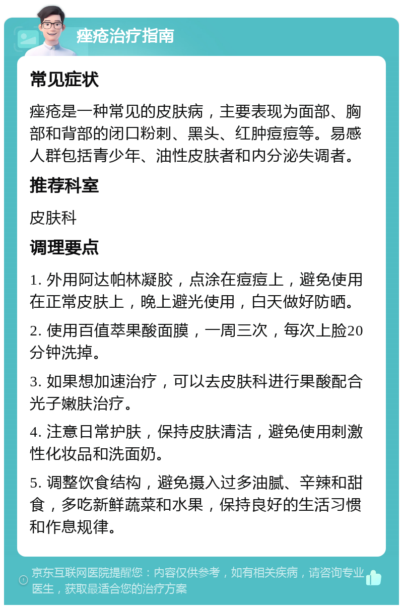 痤疮治疗指南 常见症状 痤疮是一种常见的皮肤病，主要表现为面部、胸部和背部的闭口粉刺、黑头、红肿痘痘等。易感人群包括青少年、油性皮肤者和内分泌失调者。 推荐科室 皮肤科 调理要点 1. 外用阿达帕林凝胶，点涂在痘痘上，避免使用在正常皮肤上，晚上避光使用，白天做好防晒。 2. 使用百值萃果酸面膜，一周三次，每次上脸20分钟洗掉。 3. 如果想加速治疗，可以去皮肤科进行果酸配合光子嫩肤治疗。 4. 注意日常护肤，保持皮肤清洁，避免使用刺激性化妆品和洗面奶。 5. 调整饮食结构，避免摄入过多油腻、辛辣和甜食，多吃新鲜蔬菜和水果，保持良好的生活习惯和作息规律。