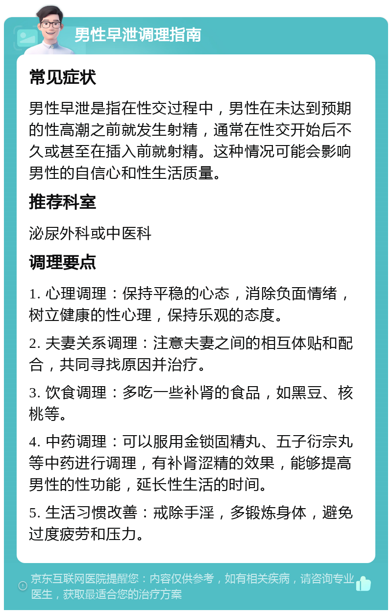 男性早泄调理指南 常见症状 男性早泄是指在性交过程中，男性在未达到预期的性高潮之前就发生射精，通常在性交开始后不久或甚至在插入前就射精。这种情况可能会影响男性的自信心和性生活质量。 推荐科室 泌尿外科或中医科 调理要点 1. 心理调理：保持平稳的心态，消除负面情绪，树立健康的性心理，保持乐观的态度。 2. 夫妻关系调理：注意夫妻之间的相互体贴和配合，共同寻找原因并治疗。 3. 饮食调理：多吃一些补肾的食品，如黑豆、核桃等。 4. 中药调理：可以服用金锁固精丸、五子衍宗丸等中药进行调理，有补肾涩精的效果，能够提高男性的性功能，延长性生活的时间。 5. 生活习惯改善：戒除手淫，多锻炼身体，避免过度疲劳和压力。