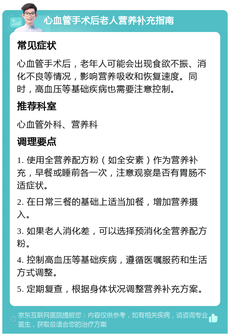 心血管手术后老人营养补充指南 常见症状 心血管手术后，老年人可能会出现食欲不振、消化不良等情况，影响营养吸收和恢复速度。同时，高血压等基础疾病也需要注意控制。 推荐科室 心血管外科、营养科 调理要点 1. 使用全营养配方粉（如全安素）作为营养补充，早餐或睡前各一次，注意观察是否有胃肠不适症状。 2. 在日常三餐的基础上适当加餐，增加营养摄入。 3. 如果老人消化差，可以选择预消化全营养配方粉。 4. 控制高血压等基础疾病，遵循医嘱服药和生活方式调整。 5. 定期复查，根据身体状况调整营养补充方案。