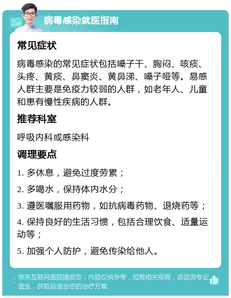 病毒感染就医指南 常见症状 病毒感染的常见症状包括嗓子干、胸闷、咳痰、头疼、黄痰、鼻窦炎、黄鼻涕、嗓子哑等。易感人群主要是免疫力较弱的人群，如老年人、儿童和患有慢性疾病的人群。 推荐科室 呼吸内科或感染科 调理要点 1. 多休息，避免过度劳累； 2. 多喝水，保持体内水分； 3. 遵医嘱服用药物，如抗病毒药物、退烧药等； 4. 保持良好的生活习惯，包括合理饮食、适量运动等； 5. 加强个人防护，避免传染给他人。