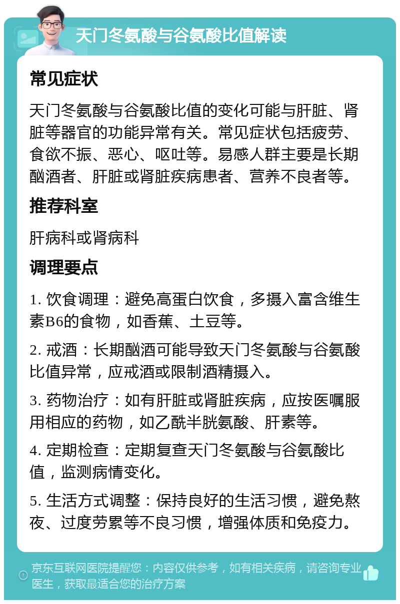 天门冬氨酸与谷氨酸比值解读 常见症状 天门冬氨酸与谷氨酸比值的变化可能与肝脏、肾脏等器官的功能异常有关。常见症状包括疲劳、食欲不振、恶心、呕吐等。易感人群主要是长期酗酒者、肝脏或肾脏疾病患者、营养不良者等。 推荐科室 肝病科或肾病科 调理要点 1. 饮食调理：避免高蛋白饮食，多摄入富含维生素B6的食物，如香蕉、土豆等。 2. 戒酒：长期酗酒可能导致天门冬氨酸与谷氨酸比值异常，应戒酒或限制酒精摄入。 3. 药物治疗：如有肝脏或肾脏疾病，应按医嘱服用相应的药物，如乙酰半胱氨酸、肝素等。 4. 定期检查：定期复查天门冬氨酸与谷氨酸比值，监测病情变化。 5. 生活方式调整：保持良好的生活习惯，避免熬夜、过度劳累等不良习惯，增强体质和免疫力。