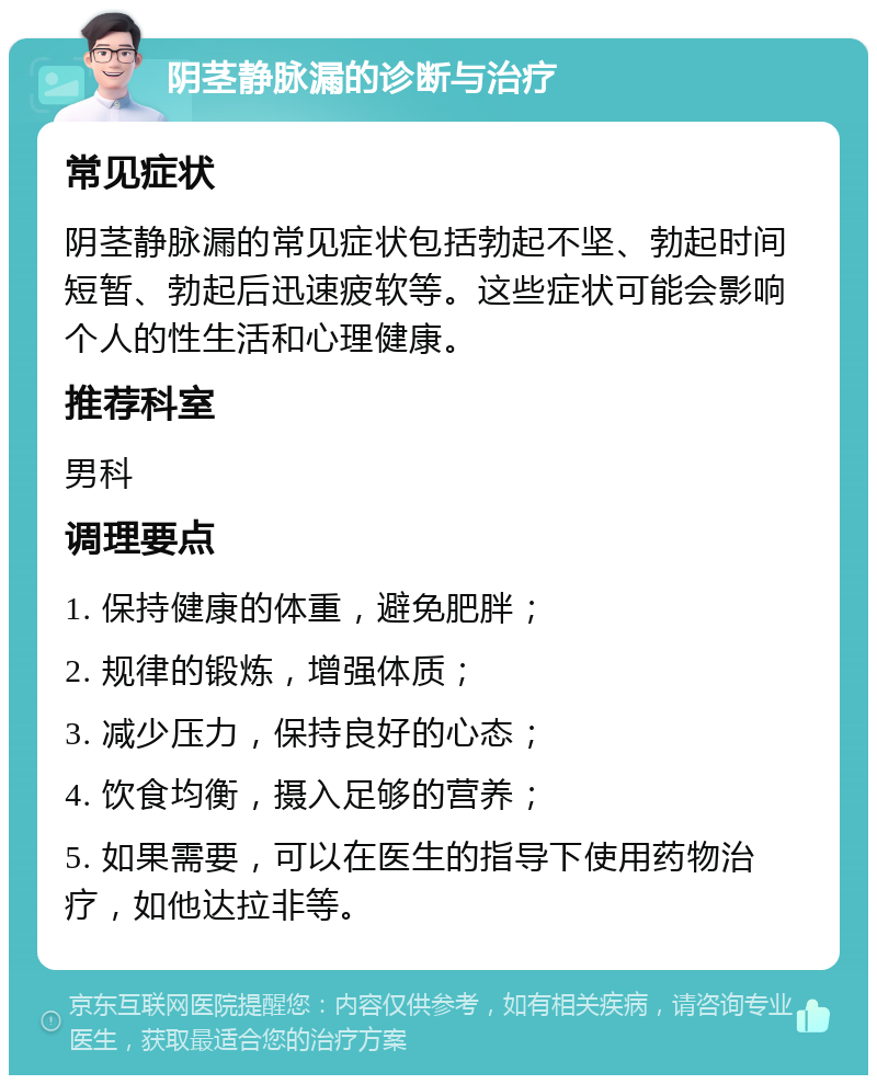 阴茎静脉漏的诊断与治疗 常见症状 阴茎静脉漏的常见症状包括勃起不坚、勃起时间短暂、勃起后迅速疲软等。这些症状可能会影响个人的性生活和心理健康。 推荐科室 男科 调理要点 1. 保持健康的体重，避免肥胖； 2. 规律的锻炼，增强体质； 3. 减少压力，保持良好的心态； 4. 饮食均衡，摄入足够的营养； 5. 如果需要，可以在医生的指导下使用药物治疗，如他达拉非等。