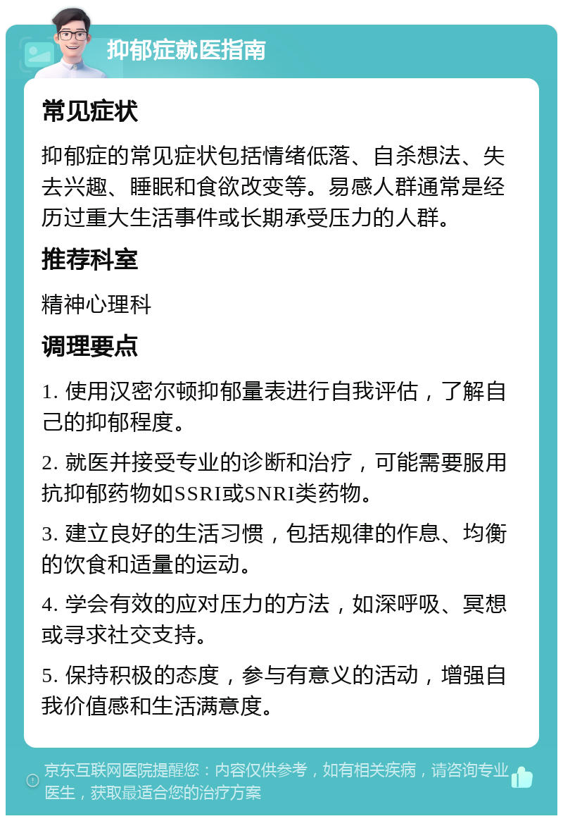 抑郁症就医指南 常见症状 抑郁症的常见症状包括情绪低落、自杀想法、失去兴趣、睡眠和食欲改变等。易感人群通常是经历过重大生活事件或长期承受压力的人群。 推荐科室 精神心理科 调理要点 1. 使用汉密尔顿抑郁量表进行自我评估，了解自己的抑郁程度。 2. 就医并接受专业的诊断和治疗，可能需要服用抗抑郁药物如SSRI或SNRI类药物。 3. 建立良好的生活习惯，包括规律的作息、均衡的饮食和适量的运动。 4. 学会有效的应对压力的方法，如深呼吸、冥想或寻求社交支持。 5. 保持积极的态度，参与有意义的活动，增强自我价值感和生活满意度。