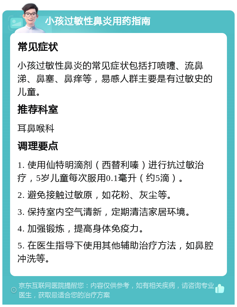 小孩过敏性鼻炎用药指南 常见症状 小孩过敏性鼻炎的常见症状包括打喷嚏、流鼻涕、鼻塞、鼻痒等，易感人群主要是有过敏史的儿童。 推荐科室 耳鼻喉科 调理要点 1. 使用仙特明滴剂（西替利嗪）进行抗过敏治疗，5岁儿童每次服用0.1毫升（约5滴）。 2. 避免接触过敏原，如花粉、灰尘等。 3. 保持室内空气清新，定期清洁家居环境。 4. 加强锻炼，提高身体免疫力。 5. 在医生指导下使用其他辅助治疗方法，如鼻腔冲洗等。