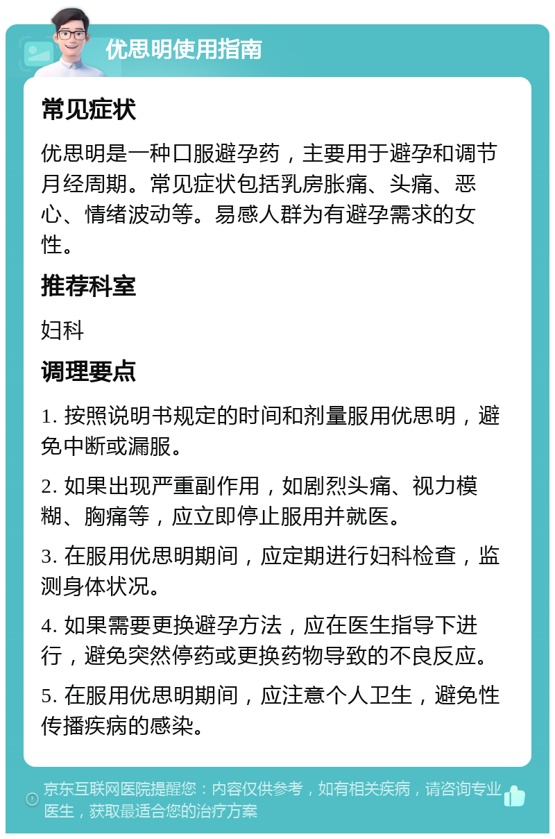 优思明使用指南 常见症状 优思明是一种口服避孕药，主要用于避孕和调节月经周期。常见症状包括乳房胀痛、头痛、恶心、情绪波动等。易感人群为有避孕需求的女性。 推荐科室 妇科 调理要点 1. 按照说明书规定的时间和剂量服用优思明，避免中断或漏服。 2. 如果出现严重副作用，如剧烈头痛、视力模糊、胸痛等，应立即停止服用并就医。 3. 在服用优思明期间，应定期进行妇科检查，监测身体状况。 4. 如果需要更换避孕方法，应在医生指导下进行，避免突然停药或更换药物导致的不良反应。 5. 在服用优思明期间，应注意个人卫生，避免性传播疾病的感染。