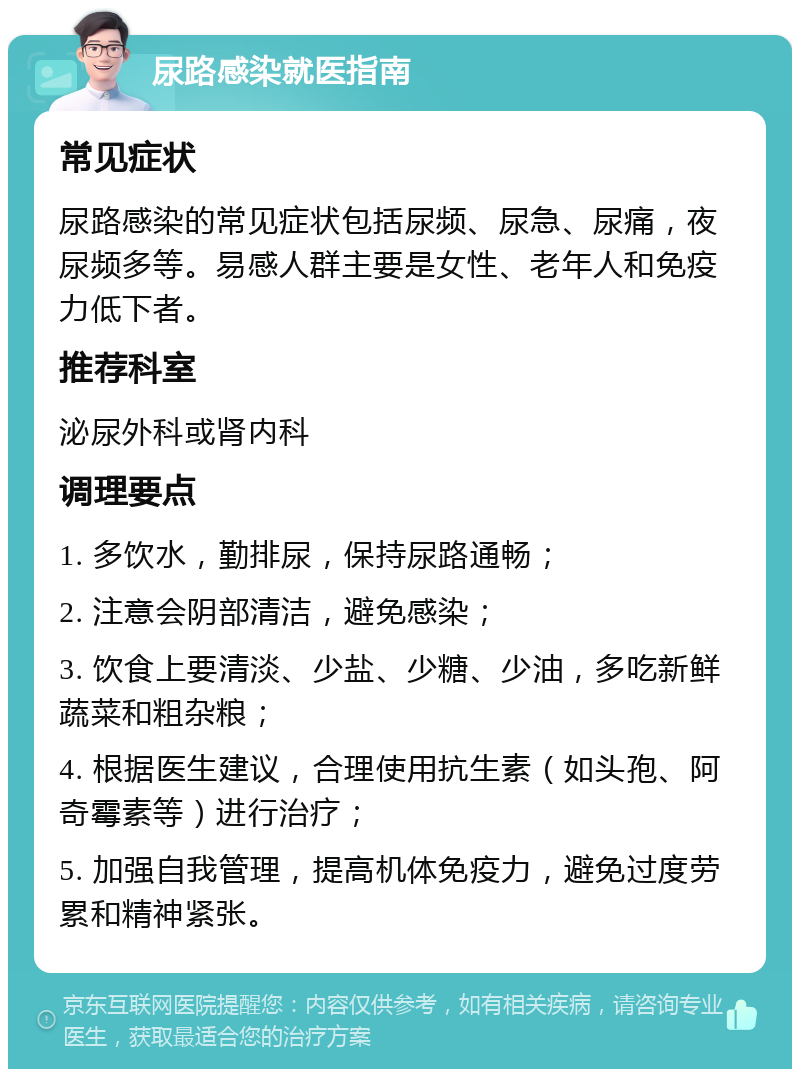 尿路感染就医指南 常见症状 尿路感染的常见症状包括尿频、尿急、尿痛，夜尿频多等。易感人群主要是女性、老年人和免疫力低下者。 推荐科室 泌尿外科或肾内科 调理要点 1. 多饮水，勤排尿，保持尿路通畅； 2. 注意会阴部清洁，避免感染； 3. 饮食上要清淡、少盐、少糖、少油，多吃新鲜蔬菜和粗杂粮； 4. 根据医生建议，合理使用抗生素（如头孢、阿奇霉素等）进行治疗； 5. 加强自我管理，提高机体免疫力，避免过度劳累和精神紧张。