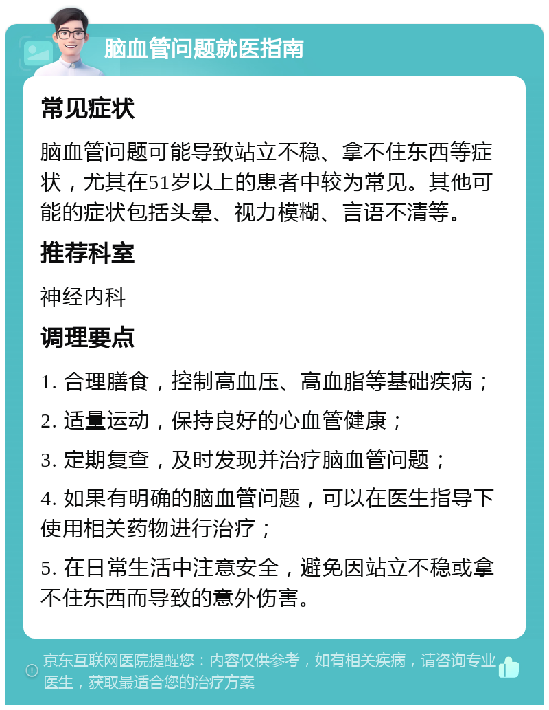 脑血管问题就医指南 常见症状 脑血管问题可能导致站立不稳、拿不住东西等症状，尤其在51岁以上的患者中较为常见。其他可能的症状包括头晕、视力模糊、言语不清等。 推荐科室 神经内科 调理要点 1. 合理膳食，控制高血压、高血脂等基础疾病； 2. 适量运动，保持良好的心血管健康； 3. 定期复查，及时发现并治疗脑血管问题； 4. 如果有明确的脑血管问题，可以在医生指导下使用相关药物进行治疗； 5. 在日常生活中注意安全，避免因站立不稳或拿不住东西而导致的意外伤害。