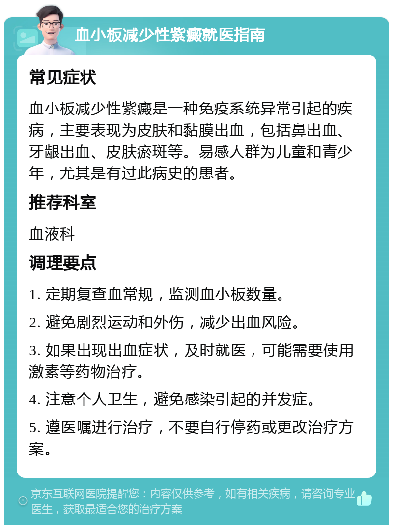 血小板减少性紫癜就医指南 常见症状 血小板减少性紫癜是一种免疫系统异常引起的疾病，主要表现为皮肤和黏膜出血，包括鼻出血、牙龈出血、皮肤瘀斑等。易感人群为儿童和青少年，尤其是有过此病史的患者。 推荐科室 血液科 调理要点 1. 定期复查血常规，监测血小板数量。 2. 避免剧烈运动和外伤，减少出血风险。 3. 如果出现出血症状，及时就医，可能需要使用激素等药物治疗。 4. 注意个人卫生，避免感染引起的并发症。 5. 遵医嘱进行治疗，不要自行停药或更改治疗方案。