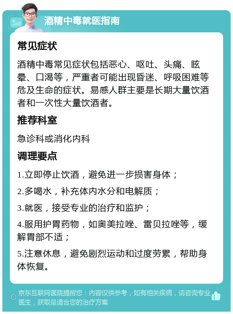 酒精中毒就医指南 常见症状 酒精中毒常见症状包括恶心、呕吐、头痛、眩晕、口渴等，严重者可能出现昏迷、呼吸困难等危及生命的症状。易感人群主要是长期大量饮酒者和一次性大量饮酒者。 推荐科室 急诊科或消化内科 调理要点 1.立即停止饮酒，避免进一步损害身体； 2.多喝水，补充体内水分和电解质； 3.就医，接受专业的治疗和监护； 4.服用护胃药物，如奥美拉唑、雷贝拉唑等，缓解胃部不适； 5.注意休息，避免剧烈运动和过度劳累，帮助身体恢复。