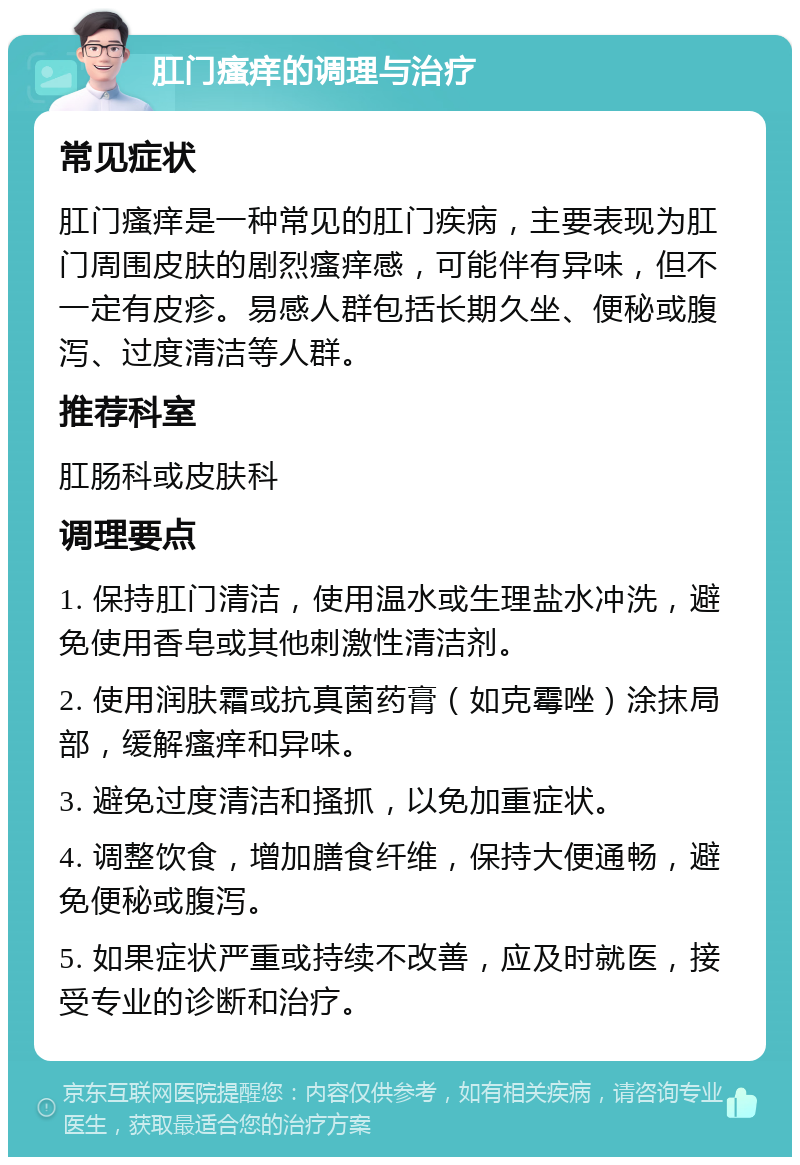 肛门瘙痒的调理与治疗 常见症状 肛门瘙痒是一种常见的肛门疾病，主要表现为肛门周围皮肤的剧烈瘙痒感，可能伴有异味，但不一定有皮疹。易感人群包括长期久坐、便秘或腹泻、过度清洁等人群。 推荐科室 肛肠科或皮肤科 调理要点 1. 保持肛门清洁，使用温水或生理盐水冲洗，避免使用香皂或其他刺激性清洁剂。 2. 使用润肤霜或抗真菌药膏（如克霉唑）涂抹局部，缓解瘙痒和异味。 3. 避免过度清洁和搔抓，以免加重症状。 4. 调整饮食，增加膳食纤维，保持大便通畅，避免便秘或腹泻。 5. 如果症状严重或持续不改善，应及时就医，接受专业的诊断和治疗。