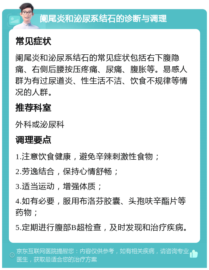 阑尾炎和泌尿系结石的诊断与调理 常见症状 阑尾炎和泌尿系结石的常见症状包括右下腹隐痛、右侧后腰按压疼痛、尿痛、腹胀等。易感人群为有过尿道炎、性生活不洁、饮食不规律等情况的人群。 推荐科室 外科或泌尿科 调理要点 1.注意饮食健康，避免辛辣刺激性食物； 2.劳逸结合，保持心情舒畅； 3.适当运动，增强体质； 4.如有必要，服用布洛芬胶囊、头孢呋辛酯片等药物； 5.定期进行腹部B超检查，及时发现和治疗疾病。