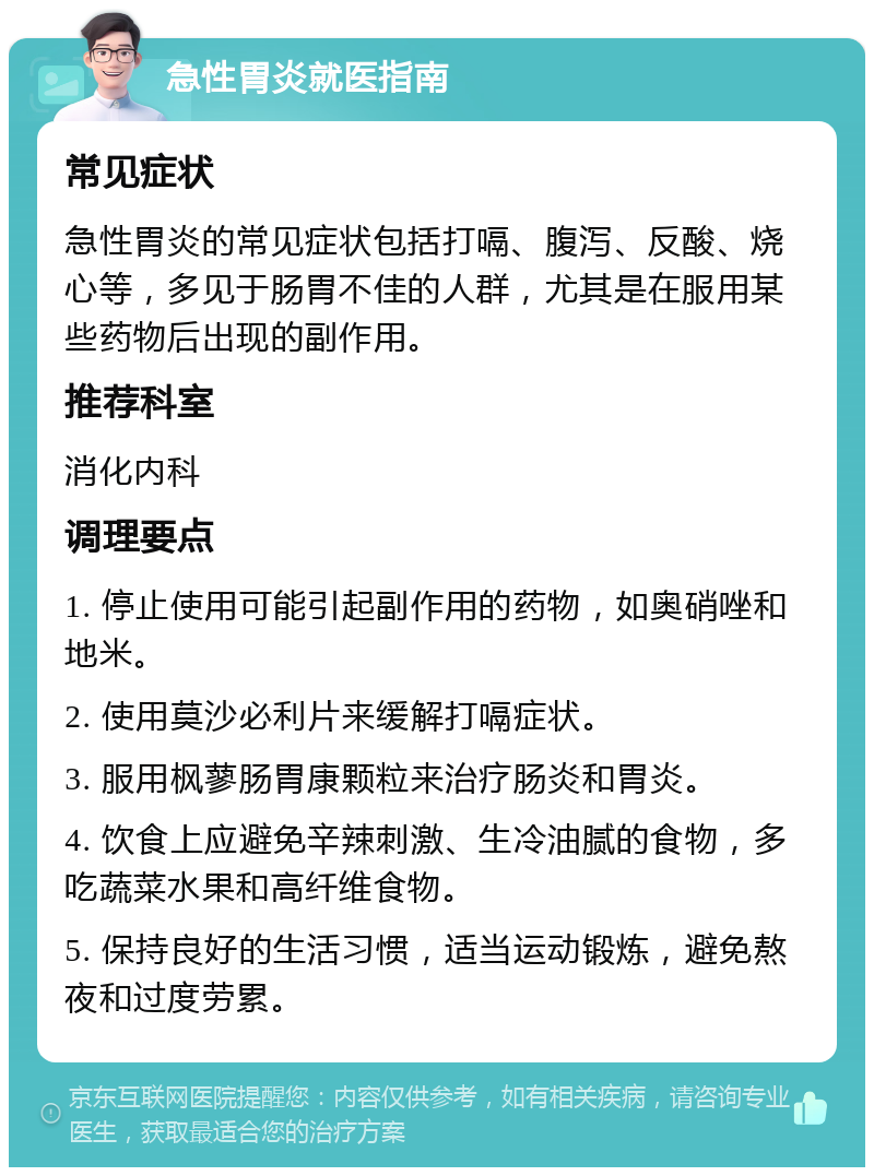 急性胃炎就医指南 常见症状 急性胃炎的常见症状包括打嗝、腹泻、反酸、烧心等，多见于肠胃不佳的人群，尤其是在服用某些药物后出现的副作用。 推荐科室 消化内科 调理要点 1. 停止使用可能引起副作用的药物，如奥硝唑和地米。 2. 使用莫沙必利片来缓解打嗝症状。 3. 服用枫蓼肠胃康颗粒来治疗肠炎和胃炎。 4. 饮食上应避免辛辣刺激、生冷油腻的食物，多吃蔬菜水果和高纤维食物。 5. 保持良好的生活习惯，适当运动锻炼，避免熬夜和过度劳累。