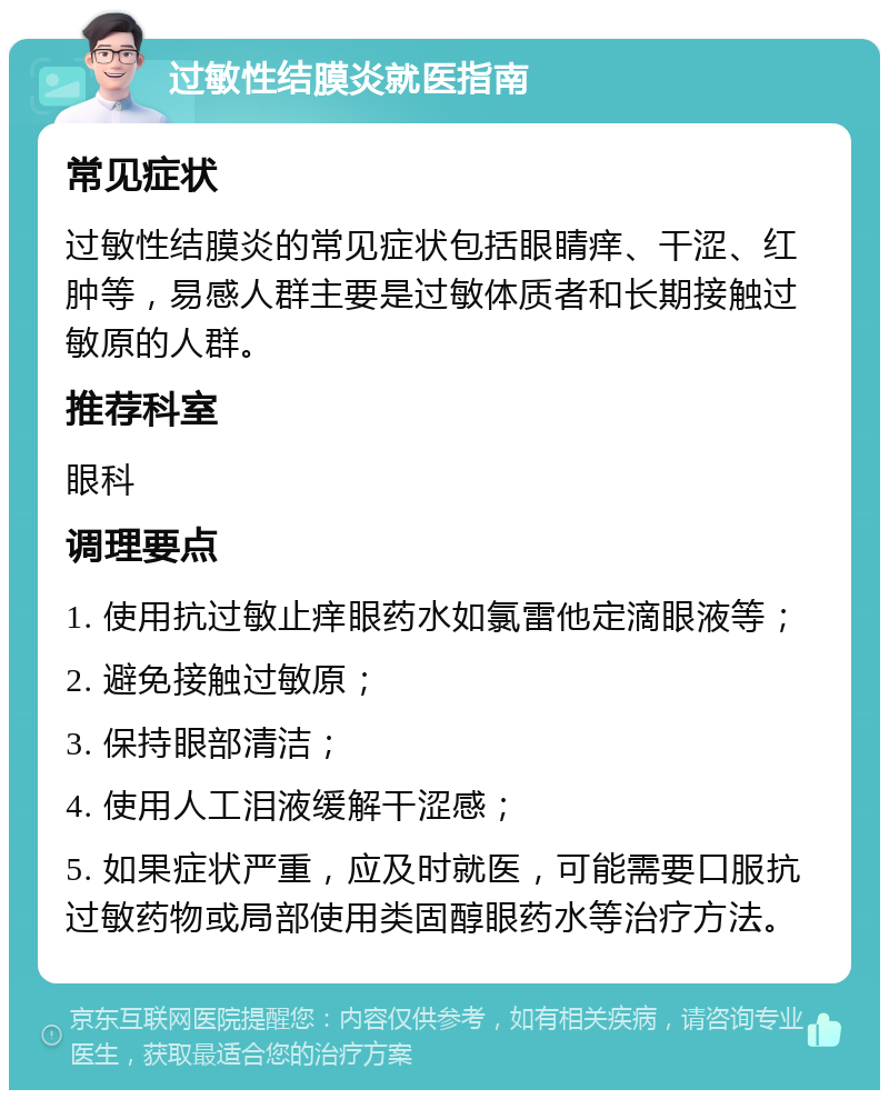 过敏性结膜炎就医指南 常见症状 过敏性结膜炎的常见症状包括眼睛痒、干涩、红肿等，易感人群主要是过敏体质者和长期接触过敏原的人群。 推荐科室 眼科 调理要点 1. 使用抗过敏止痒眼药水如氯雷他定滴眼液等； 2. 避免接触过敏原； 3. 保持眼部清洁； 4. 使用人工泪液缓解干涩感； 5. 如果症状严重，应及时就医，可能需要口服抗过敏药物或局部使用类固醇眼药水等治疗方法。