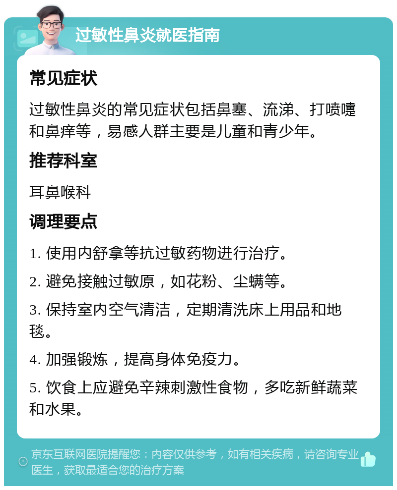 过敏性鼻炎就医指南 常见症状 过敏性鼻炎的常见症状包括鼻塞、流涕、打喷嚏和鼻痒等，易感人群主要是儿童和青少年。 推荐科室 耳鼻喉科 调理要点 1. 使用内舒拿等抗过敏药物进行治疗。 2. 避免接触过敏原，如花粉、尘螨等。 3. 保持室内空气清洁，定期清洗床上用品和地毯。 4. 加强锻炼，提高身体免疫力。 5. 饮食上应避免辛辣刺激性食物，多吃新鲜蔬菜和水果。