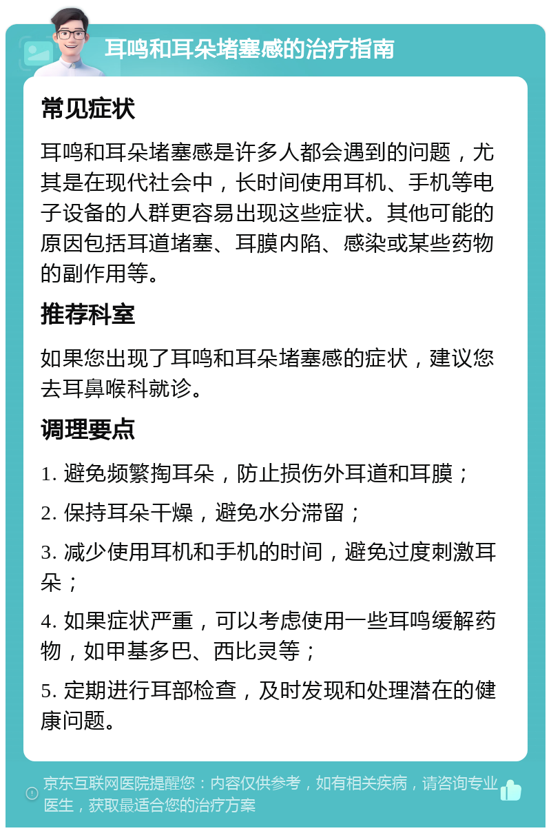 耳鸣和耳朵堵塞感的治疗指南 常见症状 耳鸣和耳朵堵塞感是许多人都会遇到的问题，尤其是在现代社会中，长时间使用耳机、手机等电子设备的人群更容易出现这些症状。其他可能的原因包括耳道堵塞、耳膜内陷、感染或某些药物的副作用等。 推荐科室 如果您出现了耳鸣和耳朵堵塞感的症状，建议您去耳鼻喉科就诊。 调理要点 1. 避免频繁掏耳朵，防止损伤外耳道和耳膜； 2. 保持耳朵干燥，避免水分滞留； 3. 减少使用耳机和手机的时间，避免过度刺激耳朵； 4. 如果症状严重，可以考虑使用一些耳鸣缓解药物，如甲基多巴、西比灵等； 5. 定期进行耳部检查，及时发现和处理潜在的健康问题。