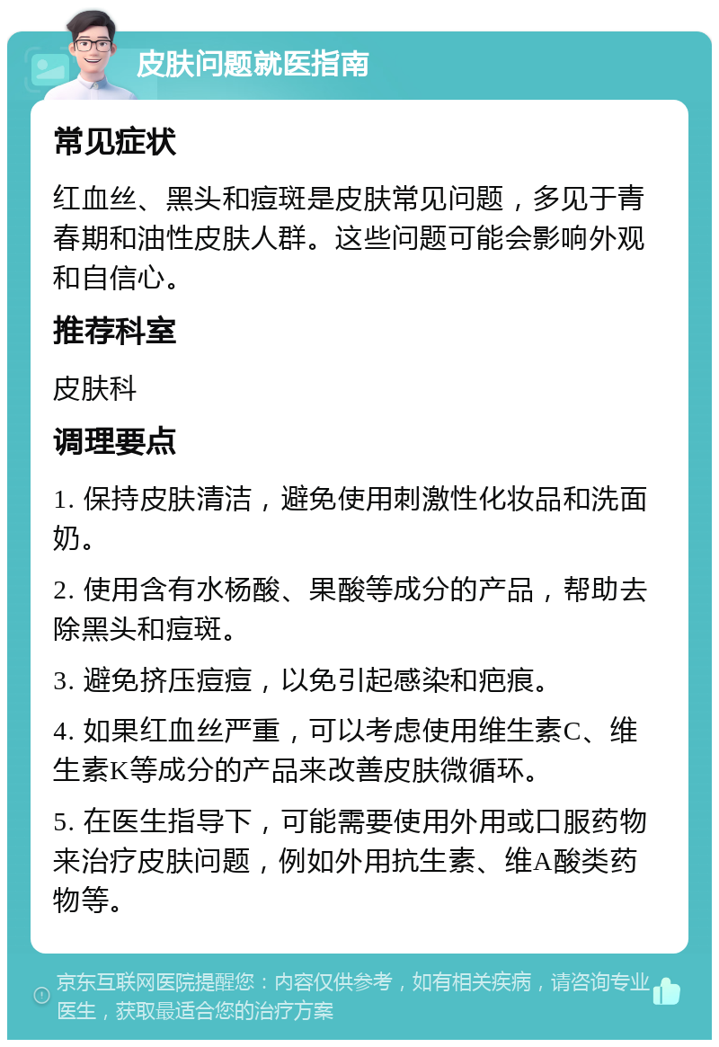 皮肤问题就医指南 常见症状 红血丝、黑头和痘斑是皮肤常见问题，多见于青春期和油性皮肤人群。这些问题可能会影响外观和自信心。 推荐科室 皮肤科 调理要点 1. 保持皮肤清洁，避免使用刺激性化妆品和洗面奶。 2. 使用含有水杨酸、果酸等成分的产品，帮助去除黑头和痘斑。 3. 避免挤压痘痘，以免引起感染和疤痕。 4. 如果红血丝严重，可以考虑使用维生素C、维生素K等成分的产品来改善皮肤微循环。 5. 在医生指导下，可能需要使用外用或口服药物来治疗皮肤问题，例如外用抗生素、维A酸类药物等。