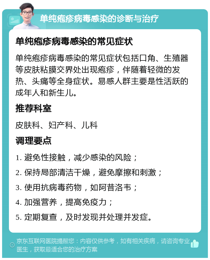 单纯疱疹病毒感染的诊断与治疗 单纯疱疹病毒感染的常见症状 单纯疱疹病毒感染的常见症状包括口角、生殖器等皮肤粘膜交界处出现疱疹，伴随着轻微的发热、头痛等全身症状。易感人群主要是性活跃的成年人和新生儿。 推荐科室 皮肤科、妇产科、儿科 调理要点 1. 避免性接触，减少感染的风险； 2. 保持局部清洁干燥，避免摩擦和刺激； 3. 使用抗病毒药物，如阿昔洛韦； 4. 加强营养，提高免疫力； 5. 定期复查，及时发现并处理并发症。