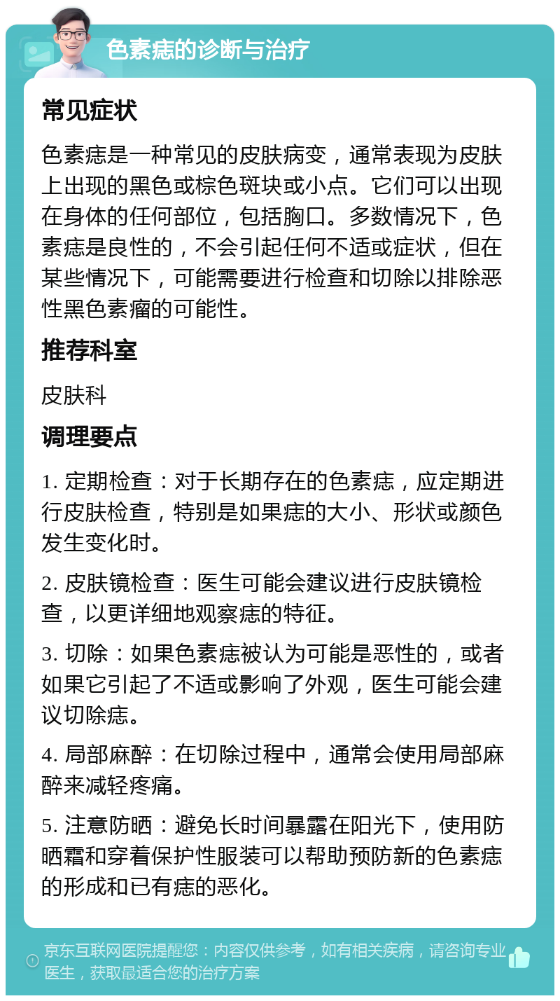 色素痣的诊断与治疗 常见症状 色素痣是一种常见的皮肤病变，通常表现为皮肤上出现的黑色或棕色斑块或小点。它们可以出现在身体的任何部位，包括胸口。多数情况下，色素痣是良性的，不会引起任何不适或症状，但在某些情况下，可能需要进行检查和切除以排除恶性黑色素瘤的可能性。 推荐科室 皮肤科 调理要点 1. 定期检查：对于长期存在的色素痣，应定期进行皮肤检查，特别是如果痣的大小、形状或颜色发生变化时。 2. 皮肤镜检查：医生可能会建议进行皮肤镜检查，以更详细地观察痣的特征。 3. 切除：如果色素痣被认为可能是恶性的，或者如果它引起了不适或影响了外观，医生可能会建议切除痣。 4. 局部麻醉：在切除过程中，通常会使用局部麻醉来减轻疼痛。 5. 注意防晒：避免长时间暴露在阳光下，使用防晒霜和穿着保护性服装可以帮助预防新的色素痣的形成和已有痣的恶化。