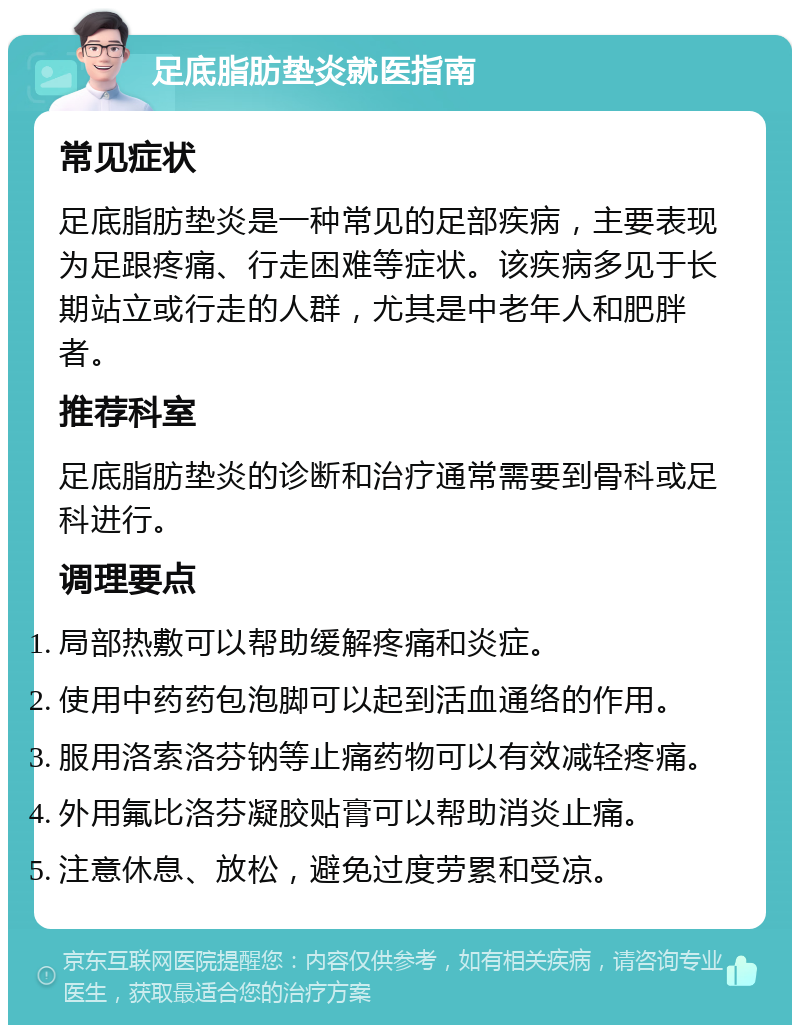 足底脂肪垫炎就医指南 常见症状 足底脂肪垫炎是一种常见的足部疾病，主要表现为足跟疼痛、行走困难等症状。该疾病多见于长期站立或行走的人群，尤其是中老年人和肥胖者。 推荐科室 足底脂肪垫炎的诊断和治疗通常需要到骨科或足科进行。 调理要点 局部热敷可以帮助缓解疼痛和炎症。 使用中药药包泡脚可以起到活血通络的作用。 服用洛索洛芬钠等止痛药物可以有效减轻疼痛。 外用氟比洛芬凝胶贴膏可以帮助消炎止痛。 注意休息、放松，避免过度劳累和受凉。