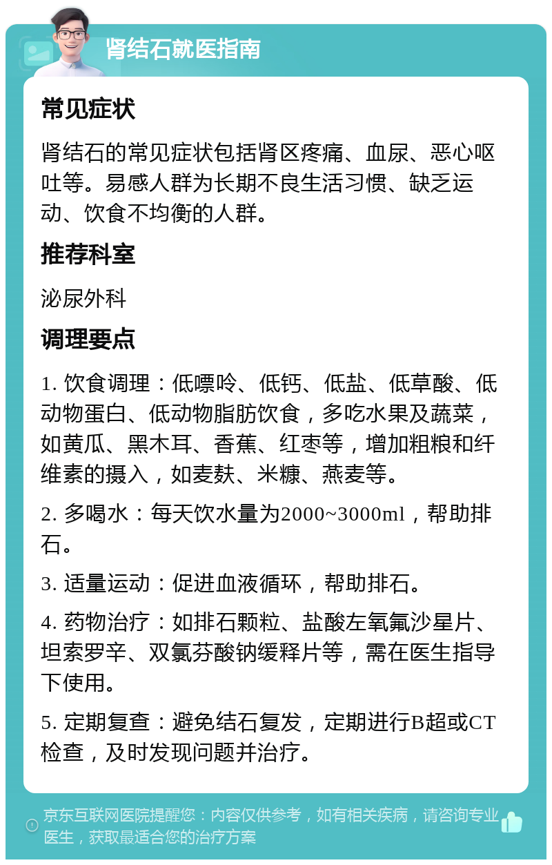 肾结石就医指南 常见症状 肾结石的常见症状包括肾区疼痛、血尿、恶心呕吐等。易感人群为长期不良生活习惯、缺乏运动、饮食不均衡的人群。 推荐科室 泌尿外科 调理要点 1. 饮食调理：低嘌呤、低钙、低盐、低草酸、低动物蛋白、低动物脂肪饮食，多吃水果及蔬菜，如黄瓜、黑木耳、香蕉、红枣等，增加粗粮和纤维素的摄入，如麦麸、米糠、燕麦等。 2. 多喝水：每天饮水量为2000~3000ml，帮助排石。 3. 适量运动：促进血液循环，帮助排石。 4. 药物治疗：如排石颗粒、盐酸左氧氟沙星片、坦索罗辛、双氯芬酸钠缓释片等，需在医生指导下使用。 5. 定期复查：避免结石复发，定期进行B超或CT检查，及时发现问题并治疗。