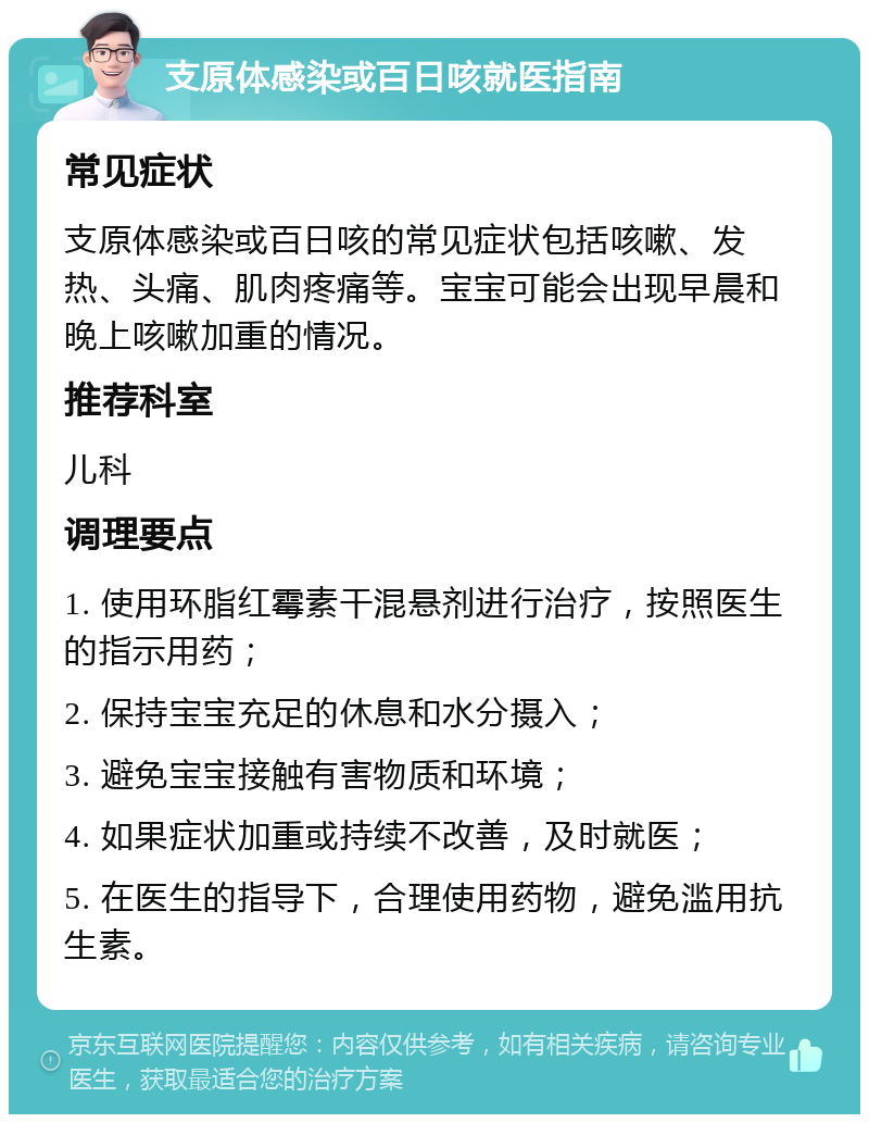 支原体感染或百日咳就医指南 常见症状 支原体感染或百日咳的常见症状包括咳嗽、发热、头痛、肌肉疼痛等。宝宝可能会出现早晨和晚上咳嗽加重的情况。 推荐科室 儿科 调理要点 1. 使用环脂红霉素干混悬剂进行治疗，按照医生的指示用药； 2. 保持宝宝充足的休息和水分摄入； 3. 避免宝宝接触有害物质和环境； 4. 如果症状加重或持续不改善，及时就医； 5. 在医生的指导下，合理使用药物，避免滥用抗生素。