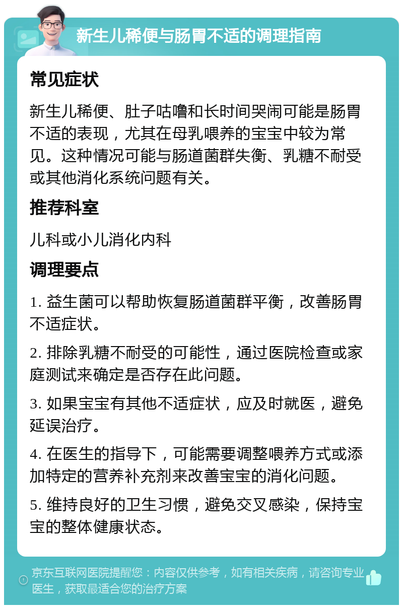 新生儿稀便与肠胃不适的调理指南 常见症状 新生儿稀便、肚子咕噜和长时间哭闹可能是肠胃不适的表现，尤其在母乳喂养的宝宝中较为常见。这种情况可能与肠道菌群失衡、乳糖不耐受或其他消化系统问题有关。 推荐科室 儿科或小儿消化内科 调理要点 1. 益生菌可以帮助恢复肠道菌群平衡，改善肠胃不适症状。 2. 排除乳糖不耐受的可能性，通过医院检查或家庭测试来确定是否存在此问题。 3. 如果宝宝有其他不适症状，应及时就医，避免延误治疗。 4. 在医生的指导下，可能需要调整喂养方式或添加特定的营养补充剂来改善宝宝的消化问题。 5. 维持良好的卫生习惯，避免交叉感染，保持宝宝的整体健康状态。