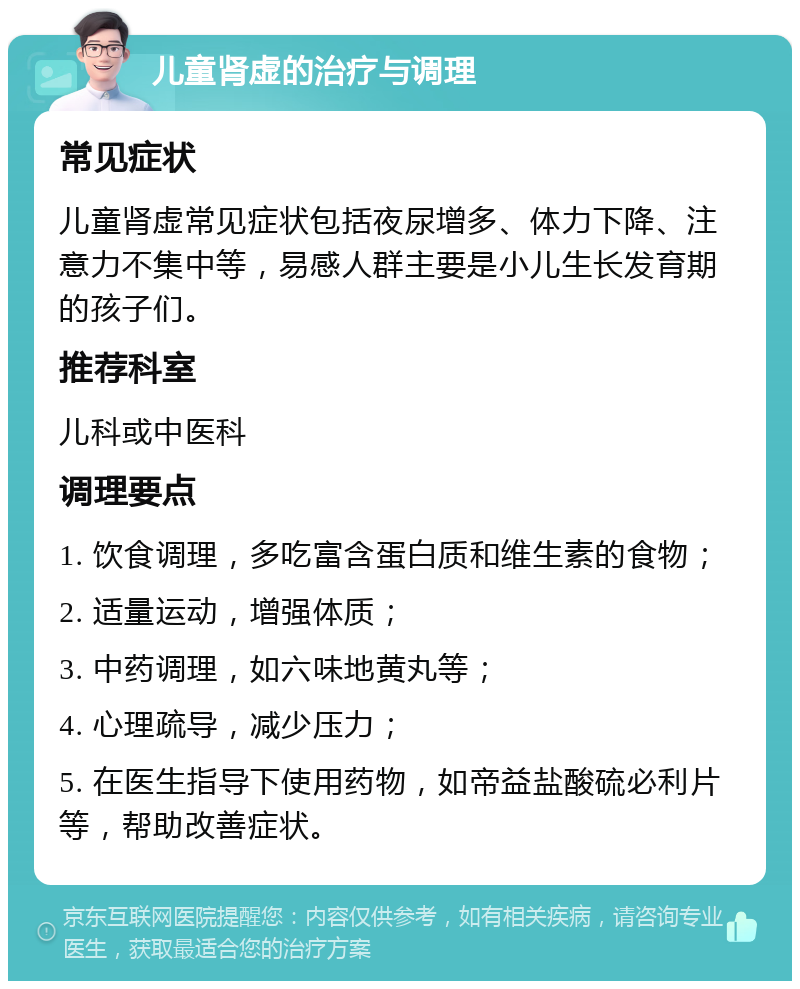 儿童肾虚的治疗与调理 常见症状 儿童肾虚常见症状包括夜尿增多、体力下降、注意力不集中等，易感人群主要是小儿生长发育期的孩子们。 推荐科室 儿科或中医科 调理要点 1. 饮食调理，多吃富含蛋白质和维生素的食物； 2. 适量运动，增强体质； 3. 中药调理，如六味地黄丸等； 4. 心理疏导，减少压力； 5. 在医生指导下使用药物，如帝益盐酸硫必利片等，帮助改善症状。