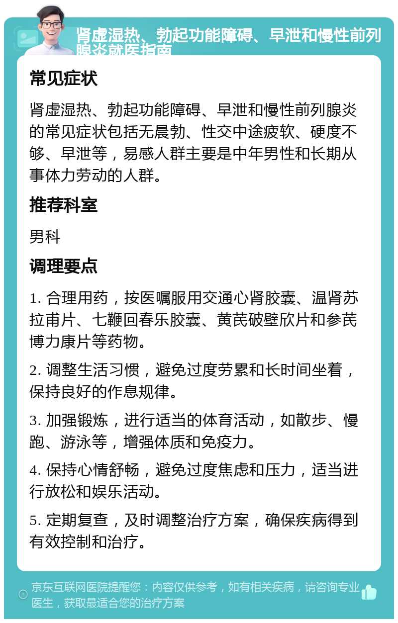 肾虚湿热、勃起功能障碍、早泄和慢性前列腺炎就医指南 常见症状 肾虚湿热、勃起功能障碍、早泄和慢性前列腺炎的常见症状包括无晨勃、性交中途疲软、硬度不够、早泄等，易感人群主要是中年男性和长期从事体力劳动的人群。 推荐科室 男科 调理要点 1. 合理用药，按医嘱服用交通心肾胶囊、温肾苏拉甫片、七鞭回春乐胶囊、黄芪破壁欣片和参芪博力康片等药物。 2. 调整生活习惯，避免过度劳累和长时间坐着，保持良好的作息规律。 3. 加强锻炼，进行适当的体育活动，如散步、慢跑、游泳等，增强体质和免疫力。 4. 保持心情舒畅，避免过度焦虑和压力，适当进行放松和娱乐活动。 5. 定期复查，及时调整治疗方案，确保疾病得到有效控制和治疗。